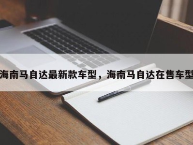 海南马自达最新款车型,海南马自达在售车型