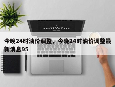 今晚24时油价调整,今晚24时油价调整最新消息95