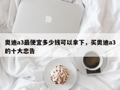 奥迪a3最便宜多少钱可以拿下,买奥迪a3的十大忠告