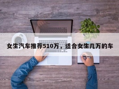 女生汽车推荐510万，适合女生几万的车