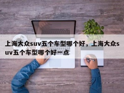 上海大众suv五个车型哪个好,上海大众suv五个车型哪个好一点