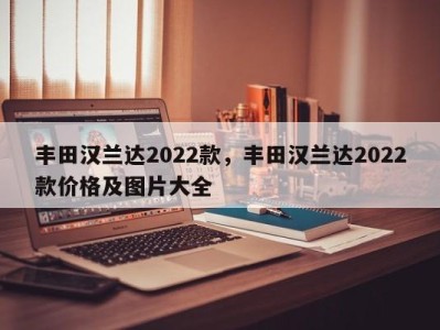丰田汉兰达2022款，丰田汉兰达2022款价格及图片大全