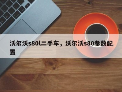 沃尔沃s80l二手车,沃尔沃s80参数配置