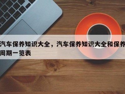 汽车保养知识大全,汽车保养知识大全和保养周期一览表