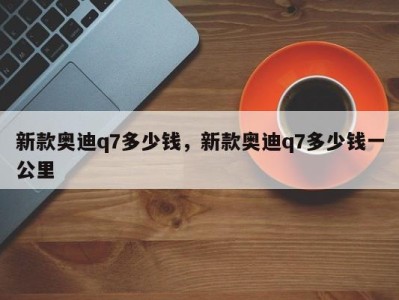 新款奥迪q7多少钱,新款奥迪q7多少钱一公里