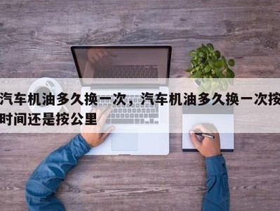 汽车机油多久换一次,汽车机油多久换一次按时间还是按公里