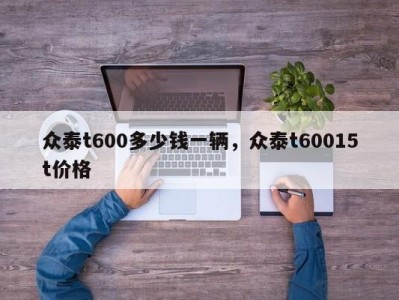 众泰t600多少钱一辆,众泰t60015t价格