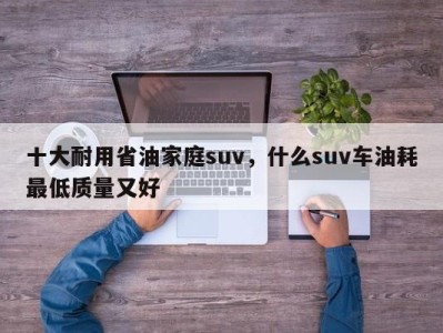 十大耐用省油家庭suv,什么suv车油耗最低质量又好