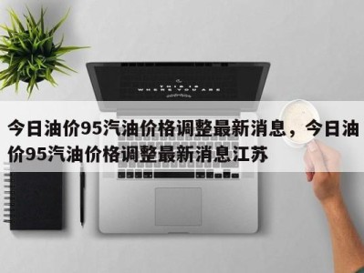 今日油价95汽油价格调整最新消息，今日油价95汽油价格调整最新消息江苏