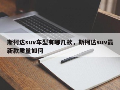 斯柯达suv车型有哪几款,斯柯达suv最新款质量如何