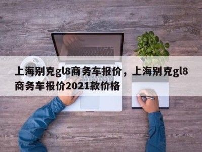 上海别克gl8商务车报价,上海别克gl8商务车报价2021款价格
