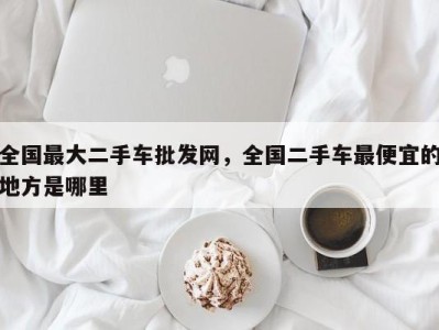 全国最大二手车批发网,全国二手车最便宜的地方是哪里