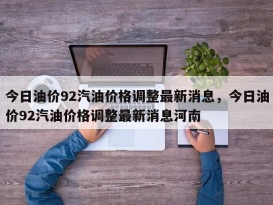 今日油价92汽油价格调整最新消息,今日油价92汽油价格调整最新消息河南