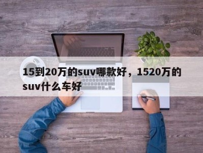 15到20万的suv哪款好，1520万的suv什么车好