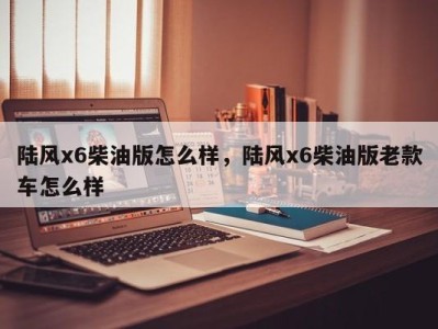 陆风x6柴油版怎么样,陆风x6柴油版老款车怎么样