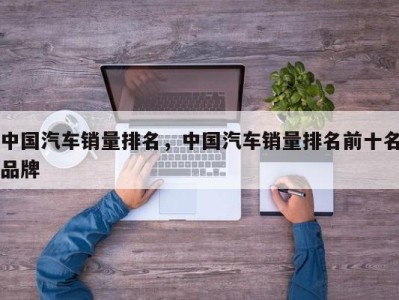 中国汽车销量排名,中国汽车销量排名前十名品牌