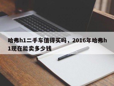 哈弗h1二手车值得买吗,2016年哈弗h1现在能卖多少钱