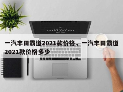 一汽丰田霸道2021款价格,一汽丰田霸道2021款价格多少