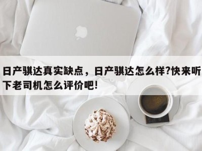 日产骐达真实缺点,日产骐达怎么样?快来听下老司机怎么评价吧!
