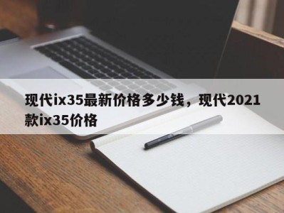 现代ix35最新价格多少钱,现代2021款ix35价格