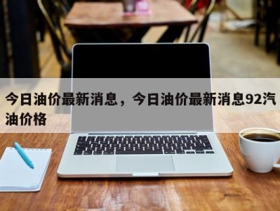 今日油价最新消息,今日油价最新消息92汽油价格