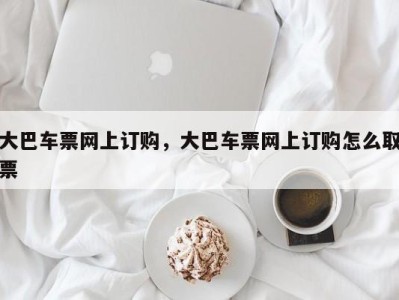 大巴车票网上订购,大巴车票网上订购怎么取票