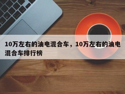 10万左右的油电混合车,10万左右的油电混合车排行榜