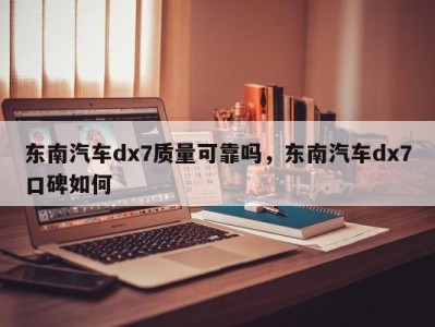 东南汽车dx7质量可靠吗,东南汽车dx7口碑如何