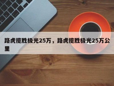 路虎揽胜极光25万，路虎揽胜极光25万公里