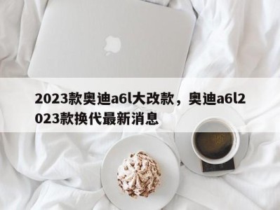 2023款奥迪a6l大改款，奥迪a6l2023款换代最新消息