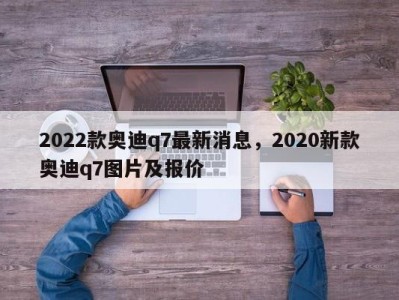 2022款奥迪q7最新消息,2020新款奥迪q7图片及报价