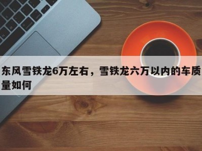 东风雪铁龙6万左右，雪铁龙六万以内的车质量如何