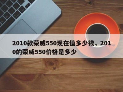 2010款荣威550现在值多少钱,2010的荣威550价格是多少