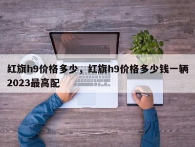 红旗h9价格多少,红旗h9价格多少钱一辆2023最高配