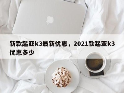 新款起亚k3最新优惠,2021款起亚k3优惠多少
