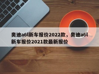 奥迪a6l新车报价2022款,奥迪a6l新车报价2021款最新报价