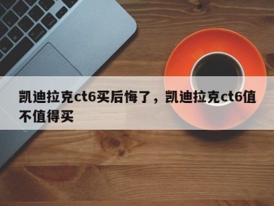 凯迪拉克ct6买后悔了，凯迪拉克ct6值不值得买