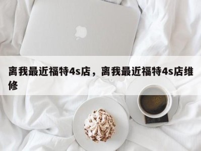 离我最近福特4s店，离我最近福特4s店维修
