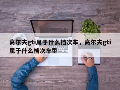 高尔夫gti属于什么档次车,高尔夫gti属于什么档次车型