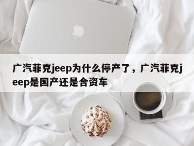 广汽菲克jeep为什么停产了,广汽菲克jeep是国产还是合资车