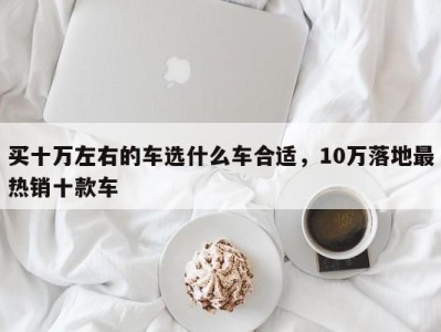 买十万左右的车选什么车合适,10万落地最热销十款车