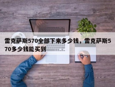 雷克萨斯570全部下来多少钱,雷克萨斯570多少钱能买到