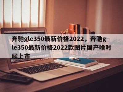 奔驰gle350最新价格2022,奔驰gle350最新价格2022款图片国产啥时候上市
