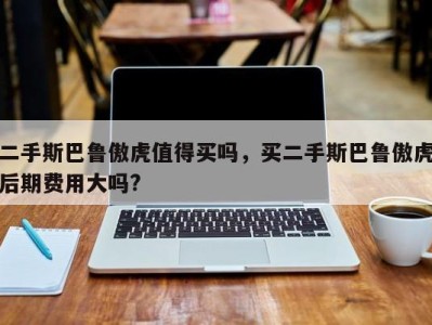 二手斯巴鲁傲虎值得买吗,买二手斯巴鲁傲虎后期费用大吗?
