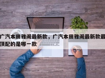 广汽本田雅阁最新款,广汽本田雅阁最新款最顶配的是哪一款