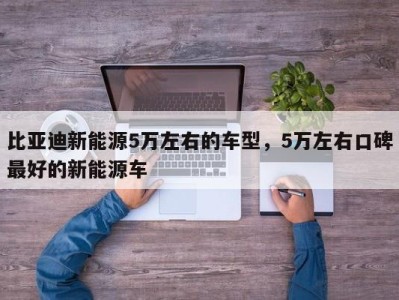 比亚迪新能源5万左右的车型,5万左右口碑最好的新能源车
