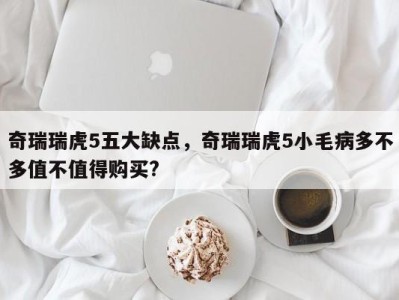 奇瑞瑞虎5五大缺点，奇瑞瑞虎5小毛病多不多值不值得购买?