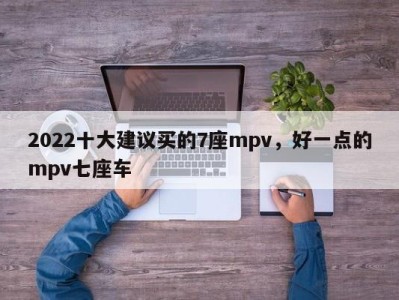 2022十大建议买的7座mpv,好一点的mpv七座车