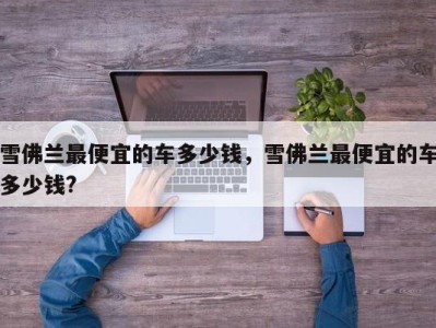 雪佛兰最便宜的车多少钱,雪佛兰最便宜的车多少钱?