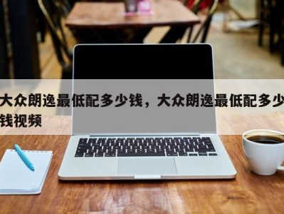 大众朗逸最低配多少钱,大众朗逸最低配多少钱视频